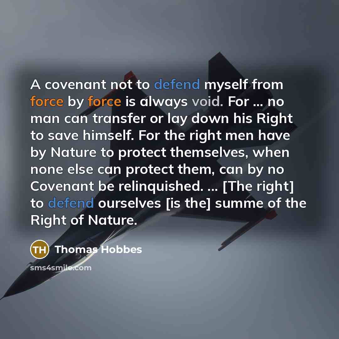 “A covenant not to defend myself from force by force is always void. For ... no man can transfer or lay down his Right to save himself. For the right men have by Nature to protect themselves, when none else can protect them, can by no Covenant be relinquished. ... [The right] to defend ourselves…” quote by Thomas Hobbes
