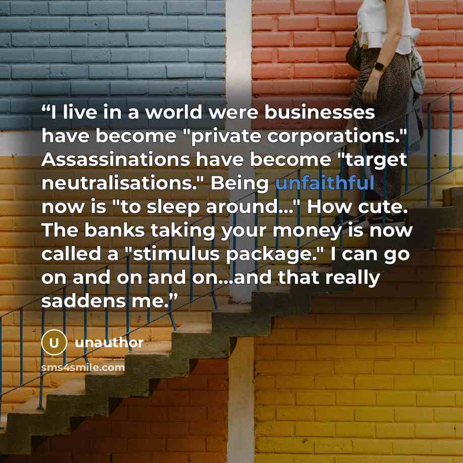 “I live in a world were businesses have become "private corporations." Assassinations have become "target neutralisations." Being unfaithful now is "to sleep around..." How cute. The banks taking your money is now called a "stimulus package." I can go on and on and on...and that really saddens me.” quote by unauthor