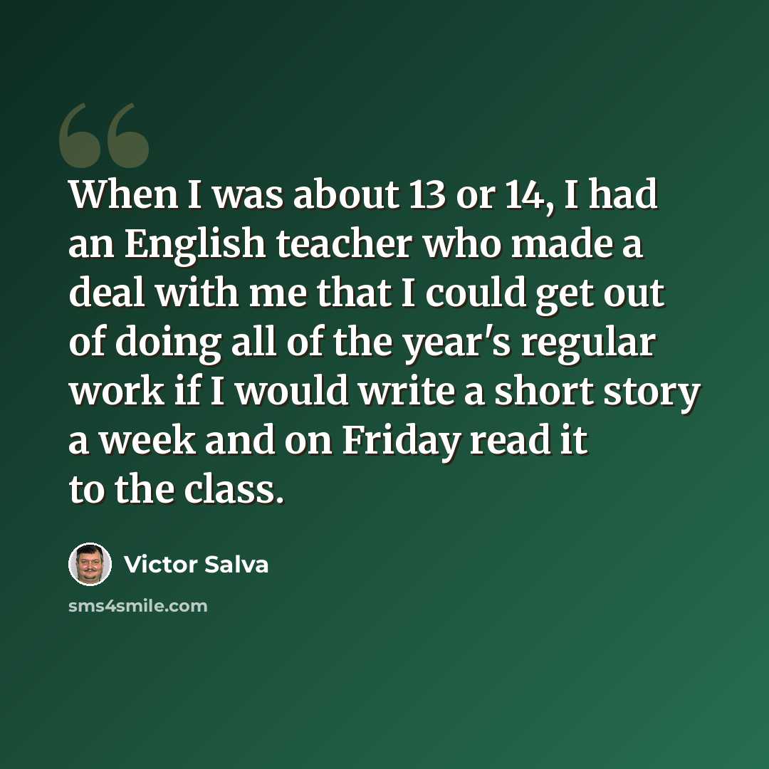 “When I was about 13 or 14, I had an English teacher who made a deal with me that I could get out of doing all of the year's regular work if I would write a short story a week and on Friday read it to the class.” quote by Victor Salva
