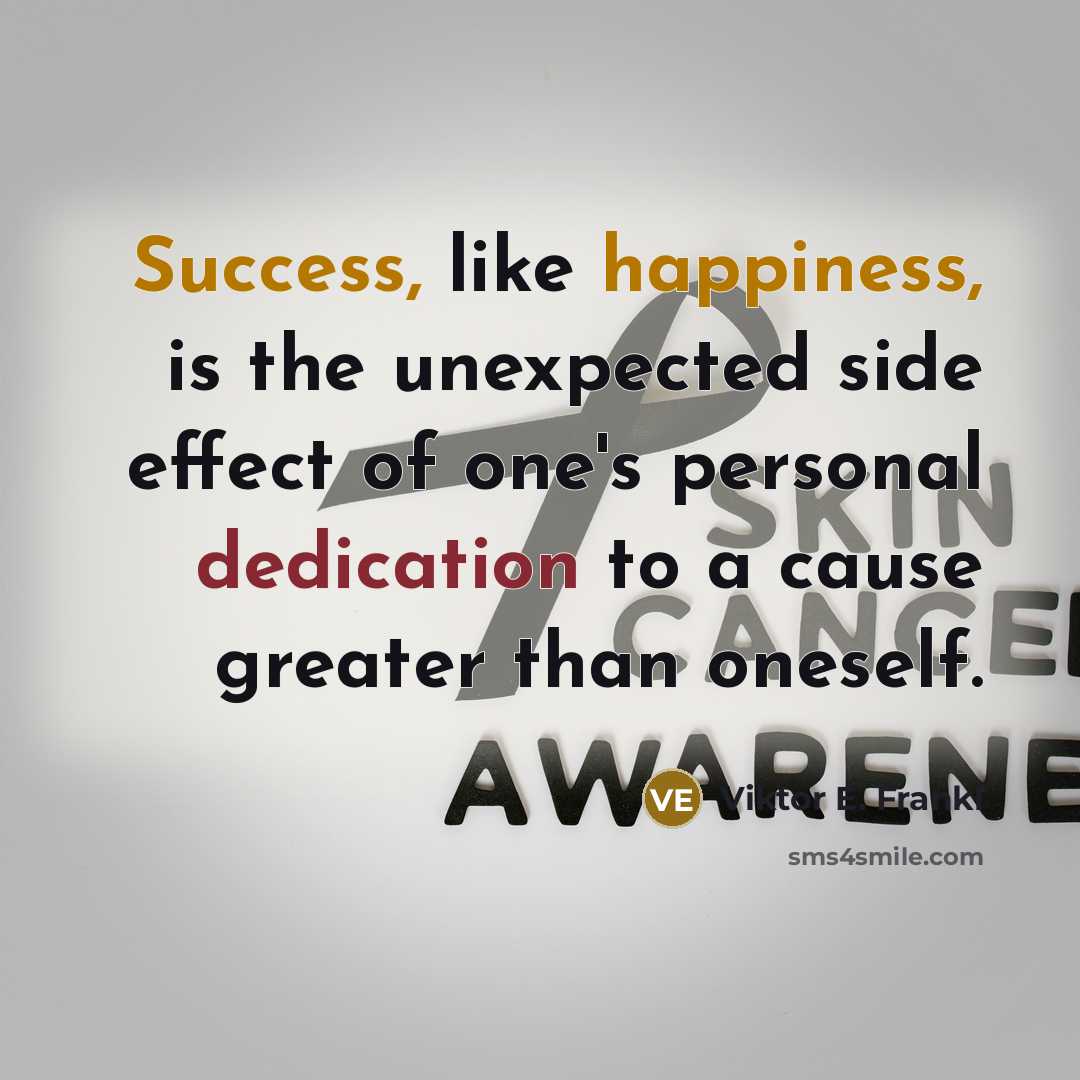 “Success, like happiness, is the unexpected side effect of one's personal dedication to a cause greater than oneself.” quote by Viktor E. Frankl