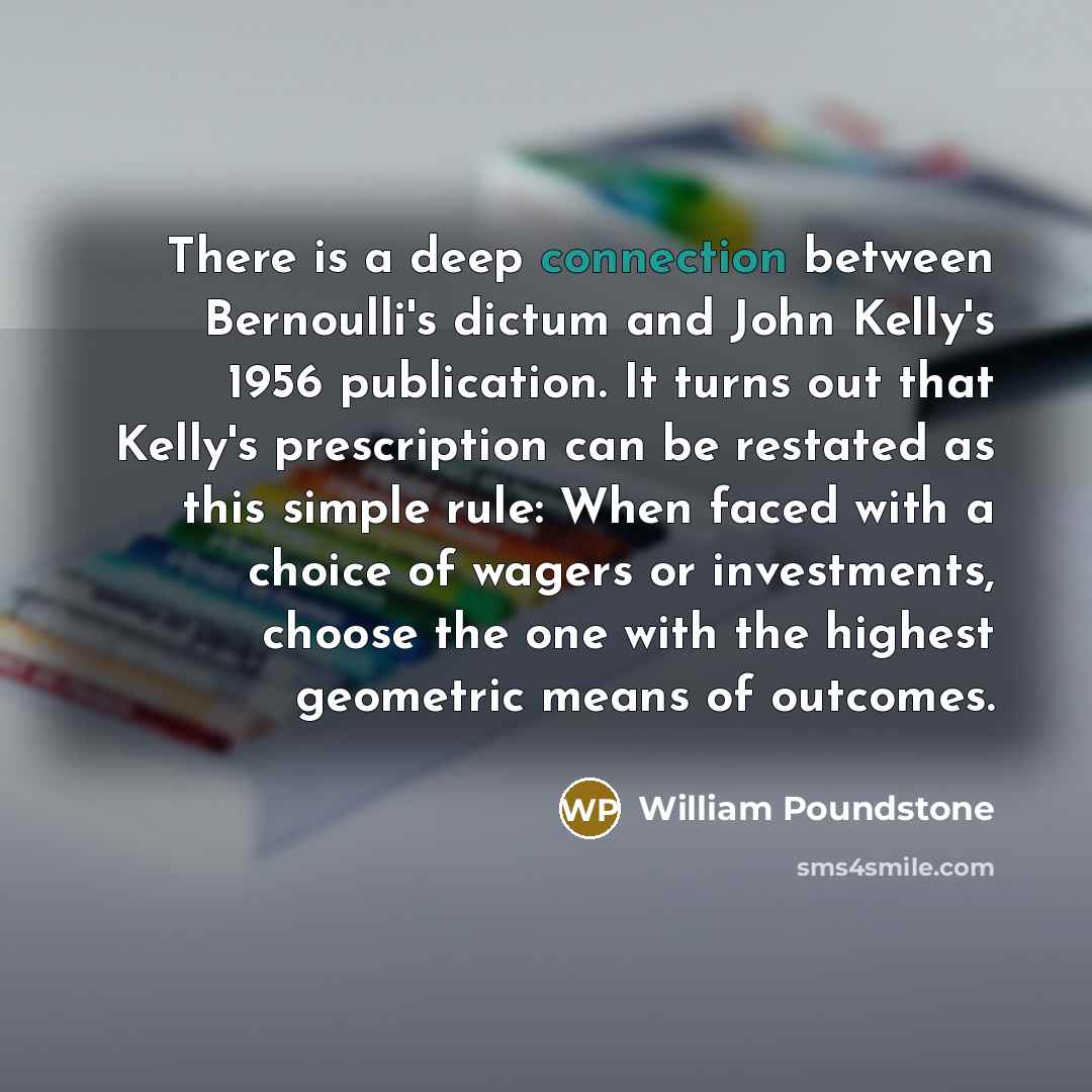 “There is a deep connection between Bernoulli's dictum and John Kelly's 1956 publication. It turns out that Kelly's prescription can be restated as this simple rule: When faced with a choice of wagers or investments, choose the one with the highest geometric means of outcomes.” quote by William Poundstone