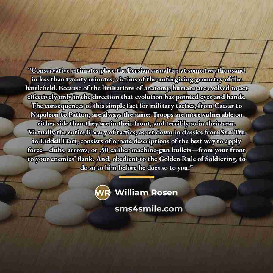 “Conservative estimates place the Persian casualties at some two thousand in less than twenty minutes, victims of the unforgiving geometry of the battlefield. Because of the limitations of anatomy, humans are evolved to act effectively only in the direction that evolution has pointed eyes and…” quote by William Rosen