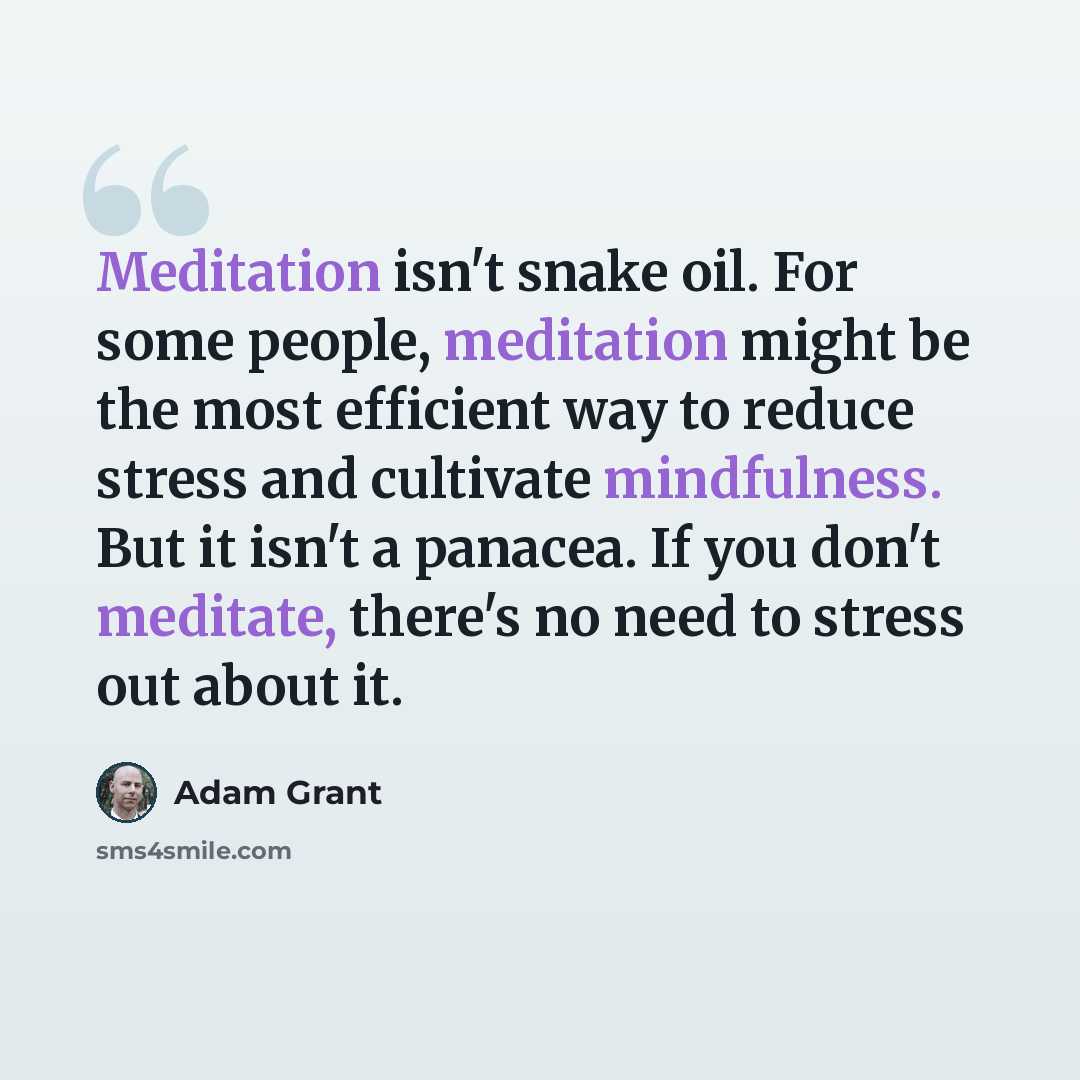 “Meditation isn't snake oil. For some people, meditation might be the most efficient way to reduce stress and cultivate mindfulness. But it isn't a panacea. If you don't meditate, there's no need to stress out about it.” quote by Adam Grant