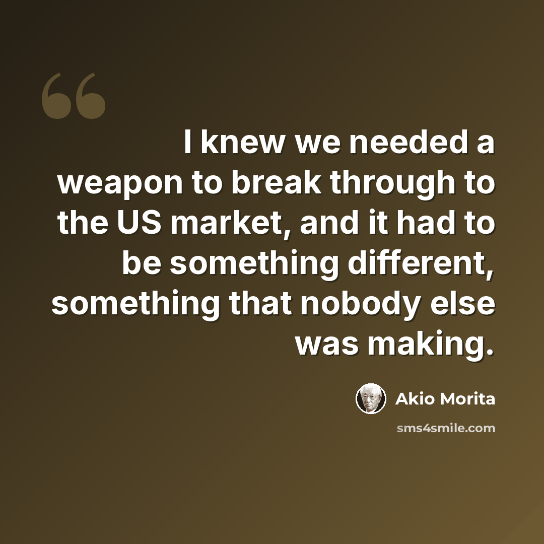 “I knew we needed a weapon to break through to the US market, and it had to be something different, something that nobody else was making.” quote by Akio Morita