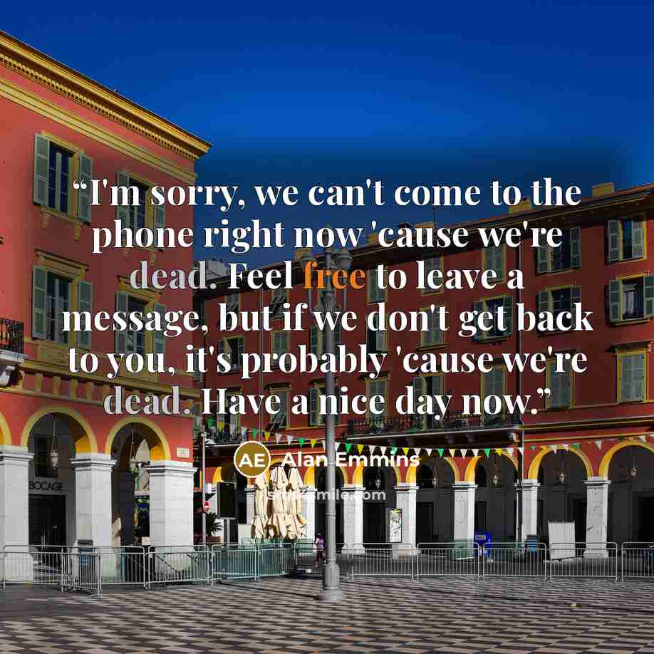 “I'm sorry, we can't come to the phone right now 'cause we're dead. Feel free to leave a message, but if we don't get back to you, it's probably 'cause we're dead. Have a nice day now.” quote by Alan Emmins