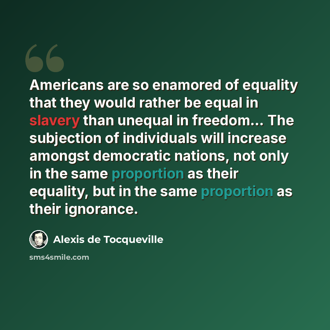 “Americans are so enamored of equality that they would rather be equal in slavery than unequal in freedom… The subjection of individuals will increase amongst democratic nations, not only in the same proportion as their equality, but in the same proportion as their ignorance.” quote by Alexis de Tocqueville