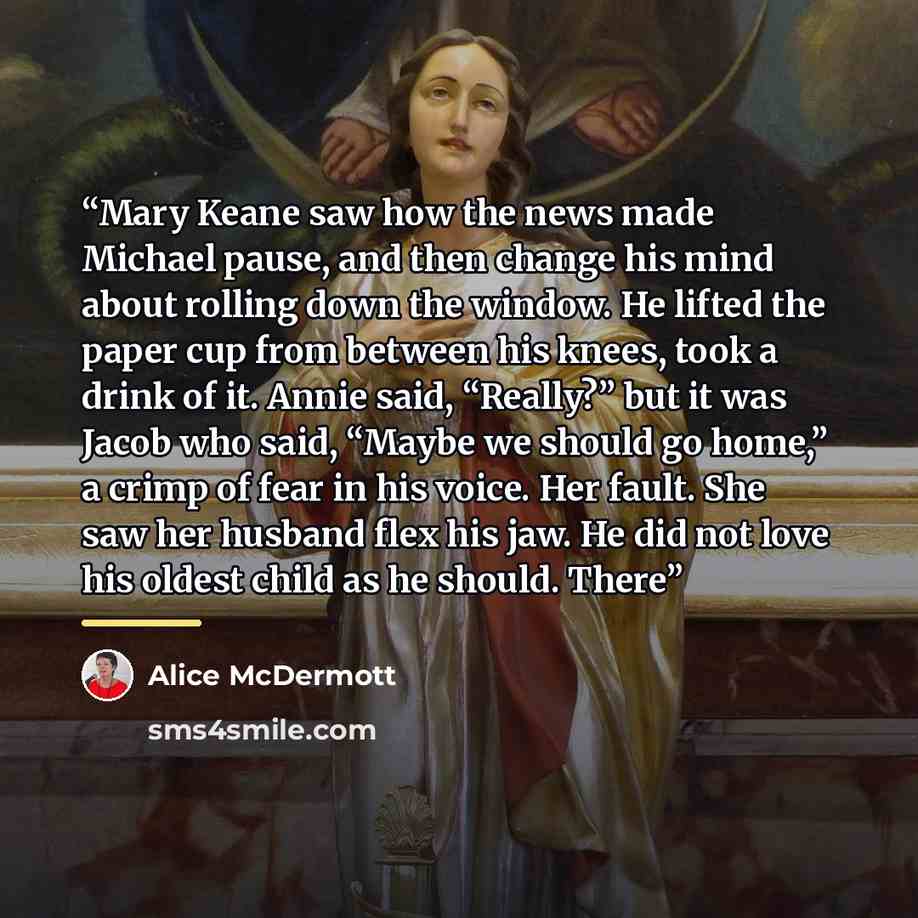 “Mary Keane saw how the news made Michael pause, and then change his mind about rolling down the window. He lifted the paper cup from between his knees, took a drink of it. Annie said, “Really?” but it was Jacob who said, “Maybe we should go home,” a crimp of fear in his voice. Her fault. She saw…” quote by Alice McDermott