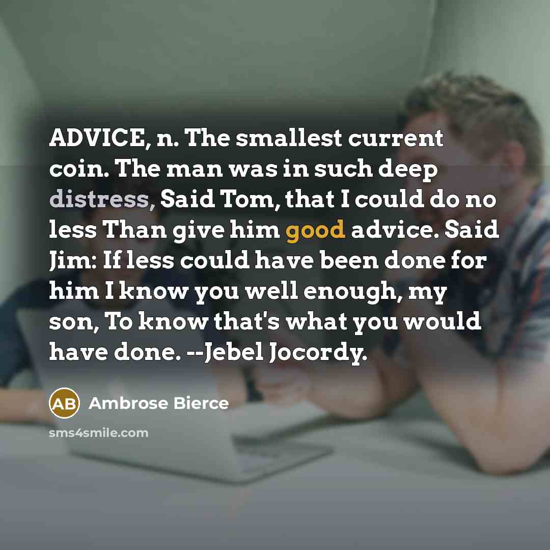 “ADVICE, n. The smallest current coin. The man was in such deep distress, Said Tom, that I could do no less Than give him good advice. Said Jim: If less could have been done for him I know you well enough, my son, To know that's what you would have done. --Jebel Jocordy.” quote by Ambrose Bierce