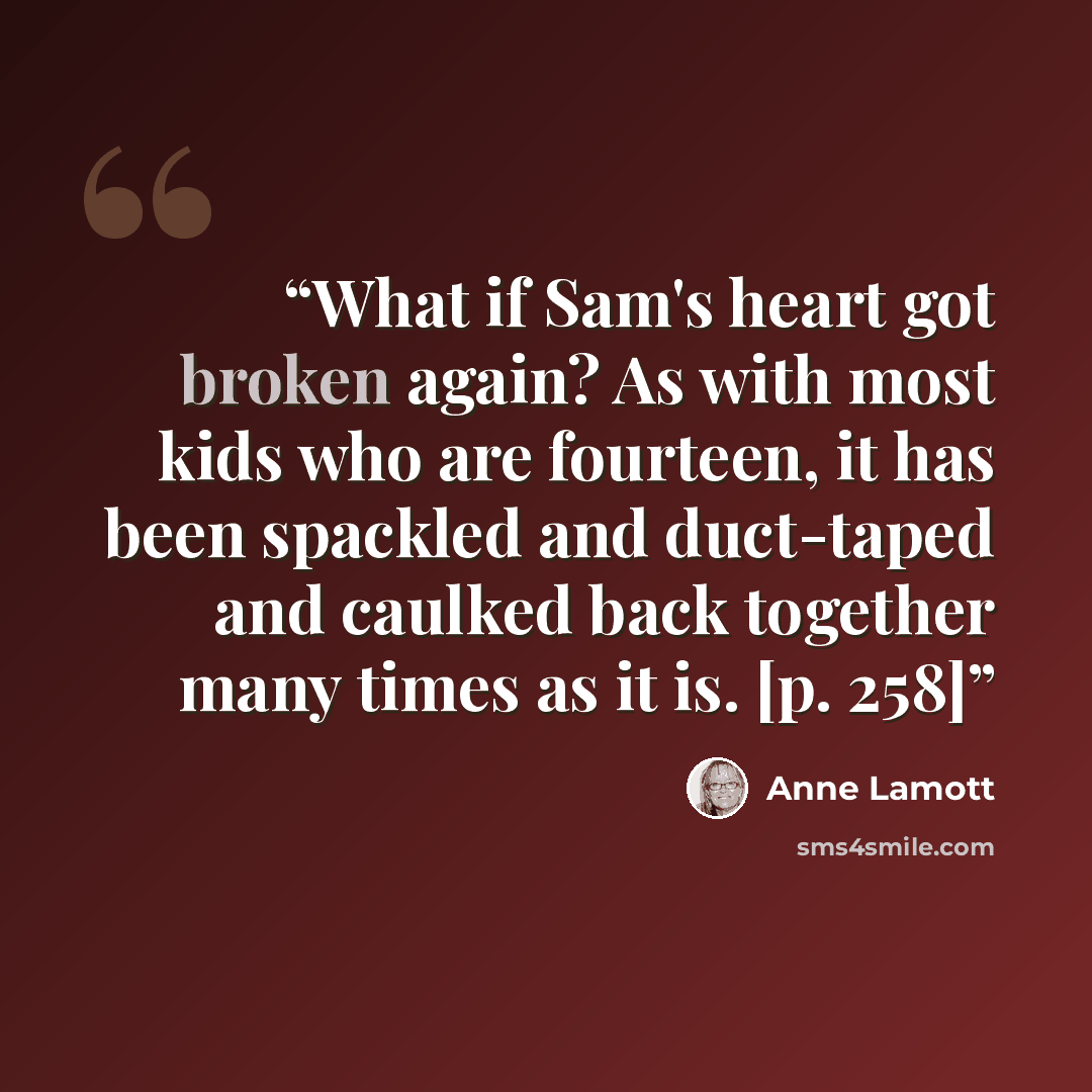 “What if Sam's heart got broken again? As with most kids who are fourteen, it has been spackled and duct-taped and caulked back together many times as it is. [p. 258]” quote by Anne Lamott