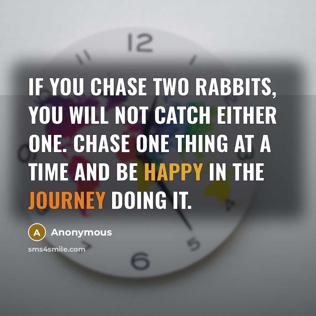 “If you chase two rabbits, you will not catch either one. Chase one thing at a time and be happy in the journey doing it.” quote by Anonymous
