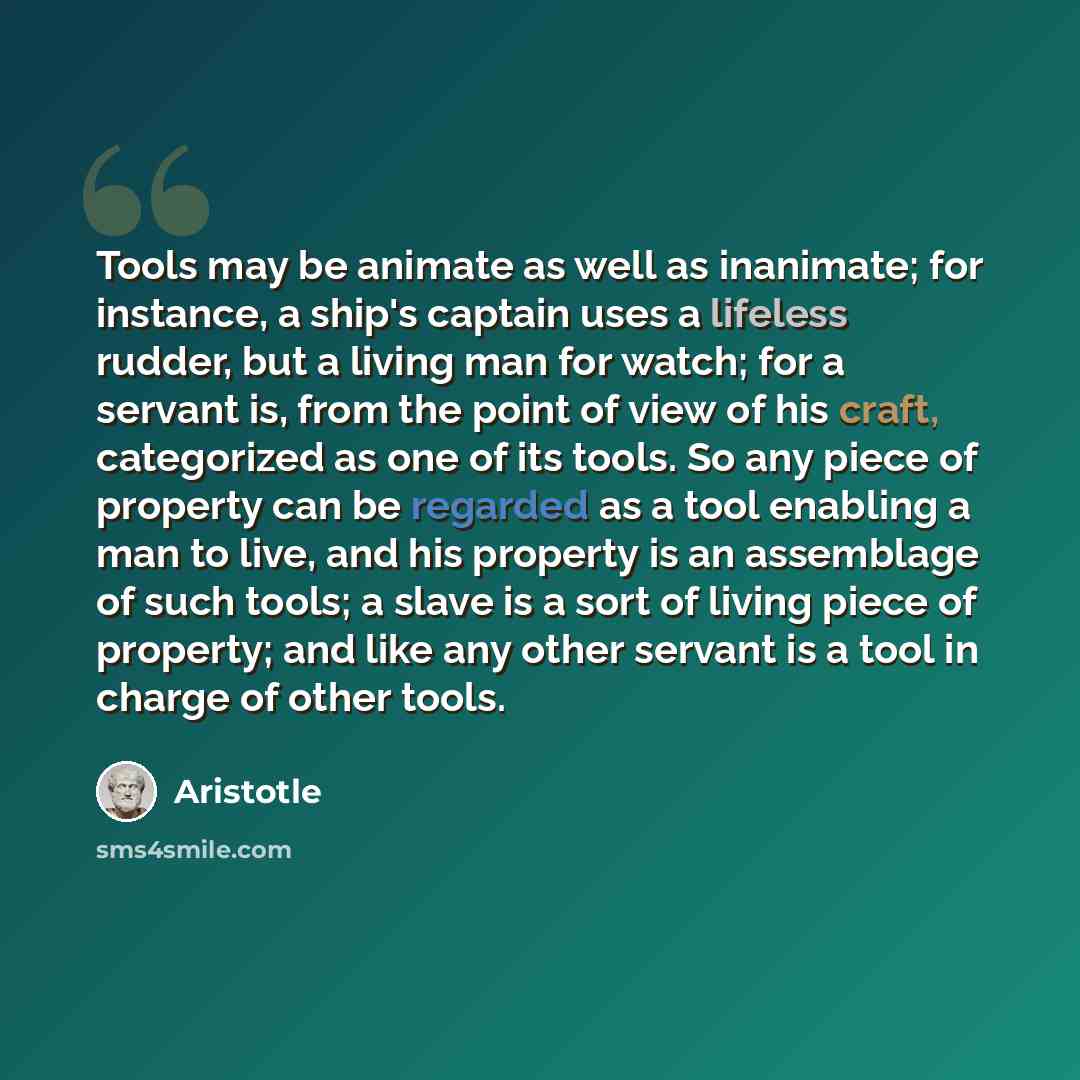 “Tools may be animate as well as inanimate; for instance, a ship's captain uses a lifeless rudder, but a living man for watch; for a servant is, from the point of view of his craft, categorized as one of its tools. So any piece of property can be regarded as a tool enabling a man to live, and his…” quote by Aristotle