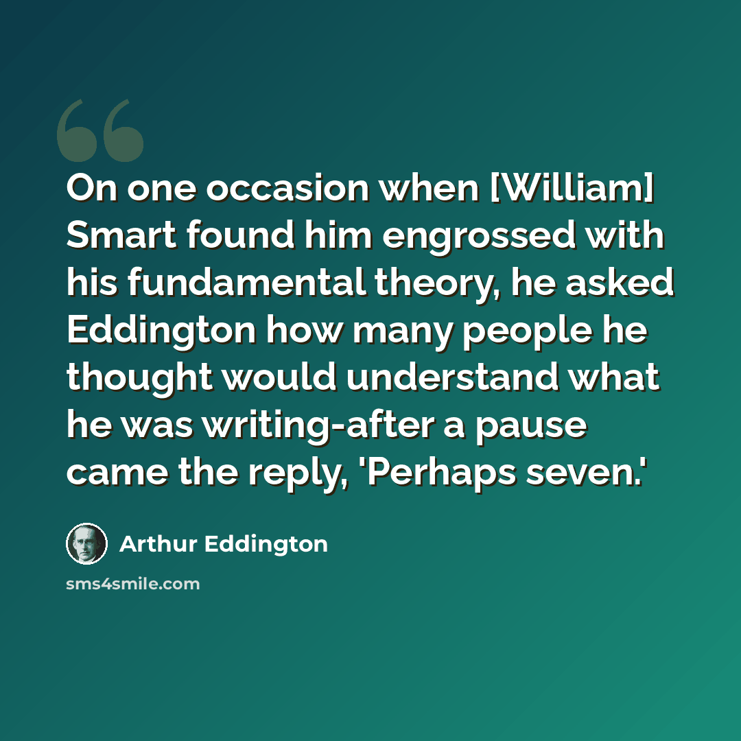 “On one occasion when [William] Smart found him engrossed with his fundamental theory, he asked Eddington how many people he thought would understand what he was writing-after a pause came the reply, 'Perhaps seven.'” quote by Arthur Eddington