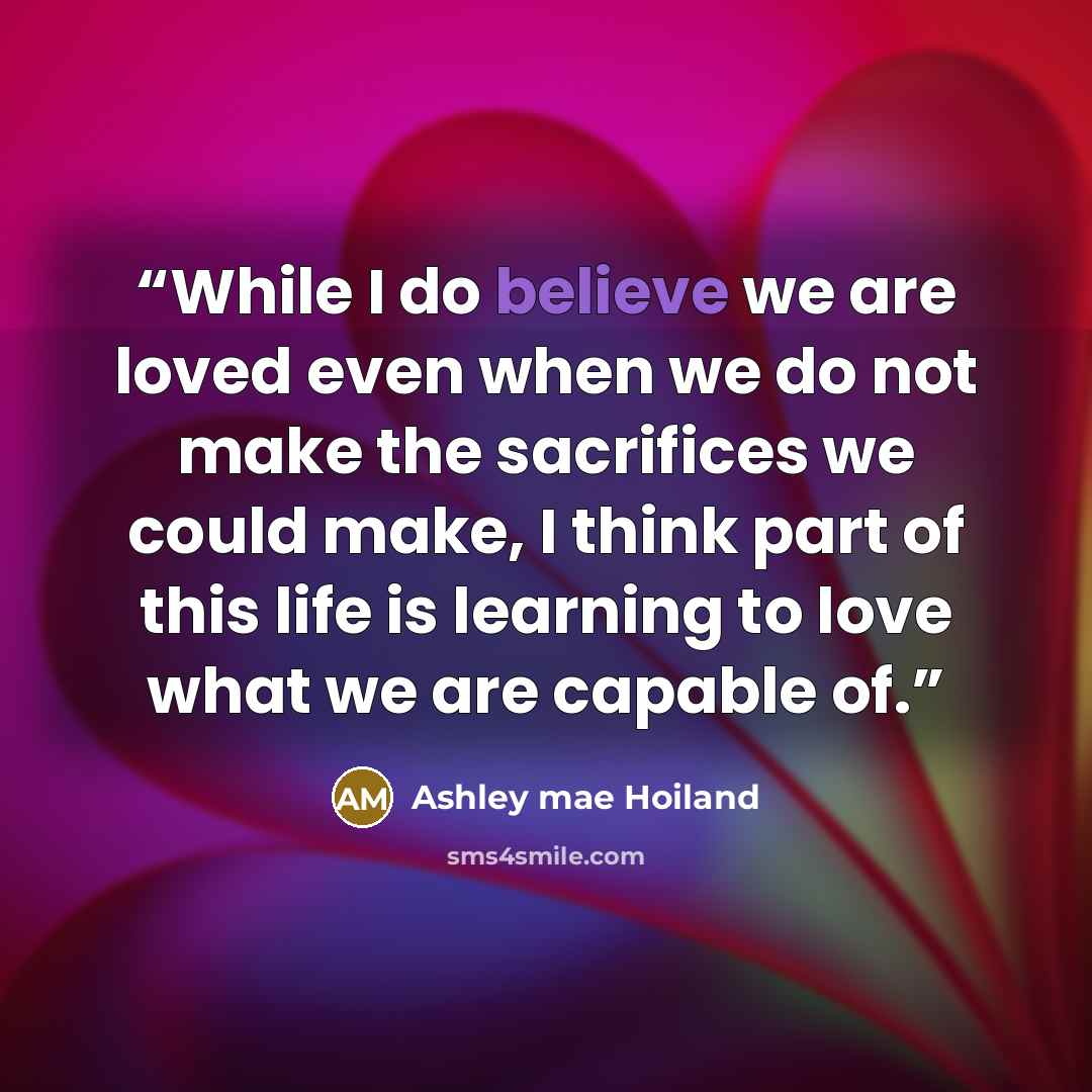 “While I do believe we are loved even when we do not make the sacrifices we could make, I think part of this life is learning to love what we are capable of.” quote by Ashley mae Hoiland