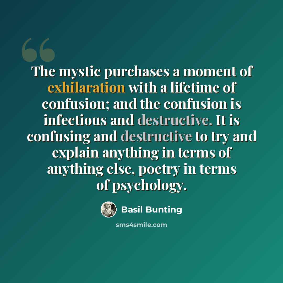 “The mystic purchases a moment of exhilaration with a lifetime of confusion; and the confusion is infectious and destructive. It is confusing and destructive to try and explain anything in terms of anything else, poetry in terms of psychology.” quote by Basil Bunting