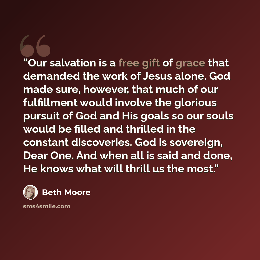 “Our salvation is a free gift of grace that demanded the work of Jesus alone. God made sure, however, that much of our fulfillment would involve the glorious pursuit of God and His goals so our souls would be filled and thrilled in the constant discoveries. God is sovereign, Dear One. And when all…” quote by Beth Moore