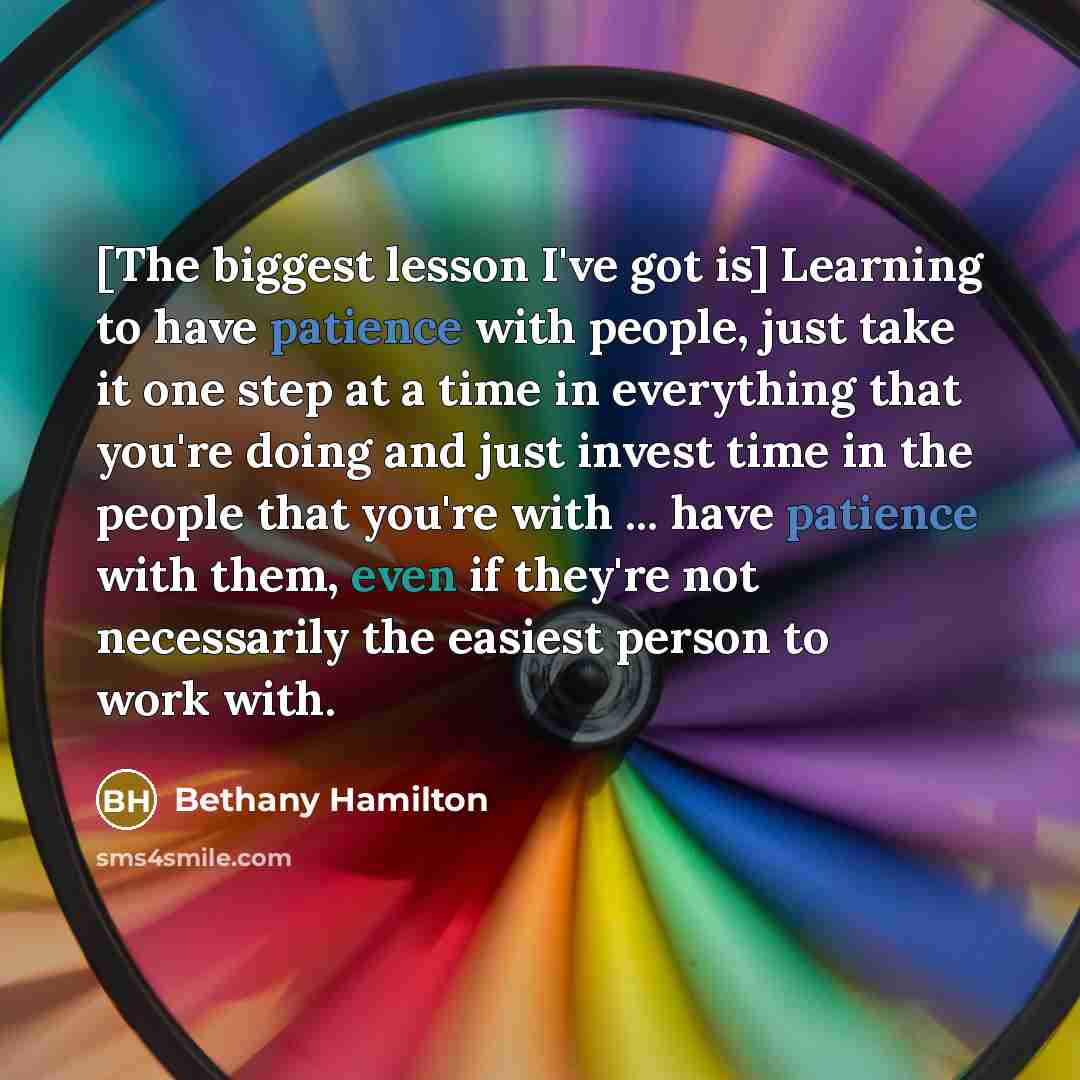 “[The biggest lesson I've got is] Learning to have patience with people, just take it one step at a time in everything that you're doing and just invest time in the people that you're with ... have patience with them, even if they're not necessarily the easiest person to work with.” quote by Bethany Hamilton