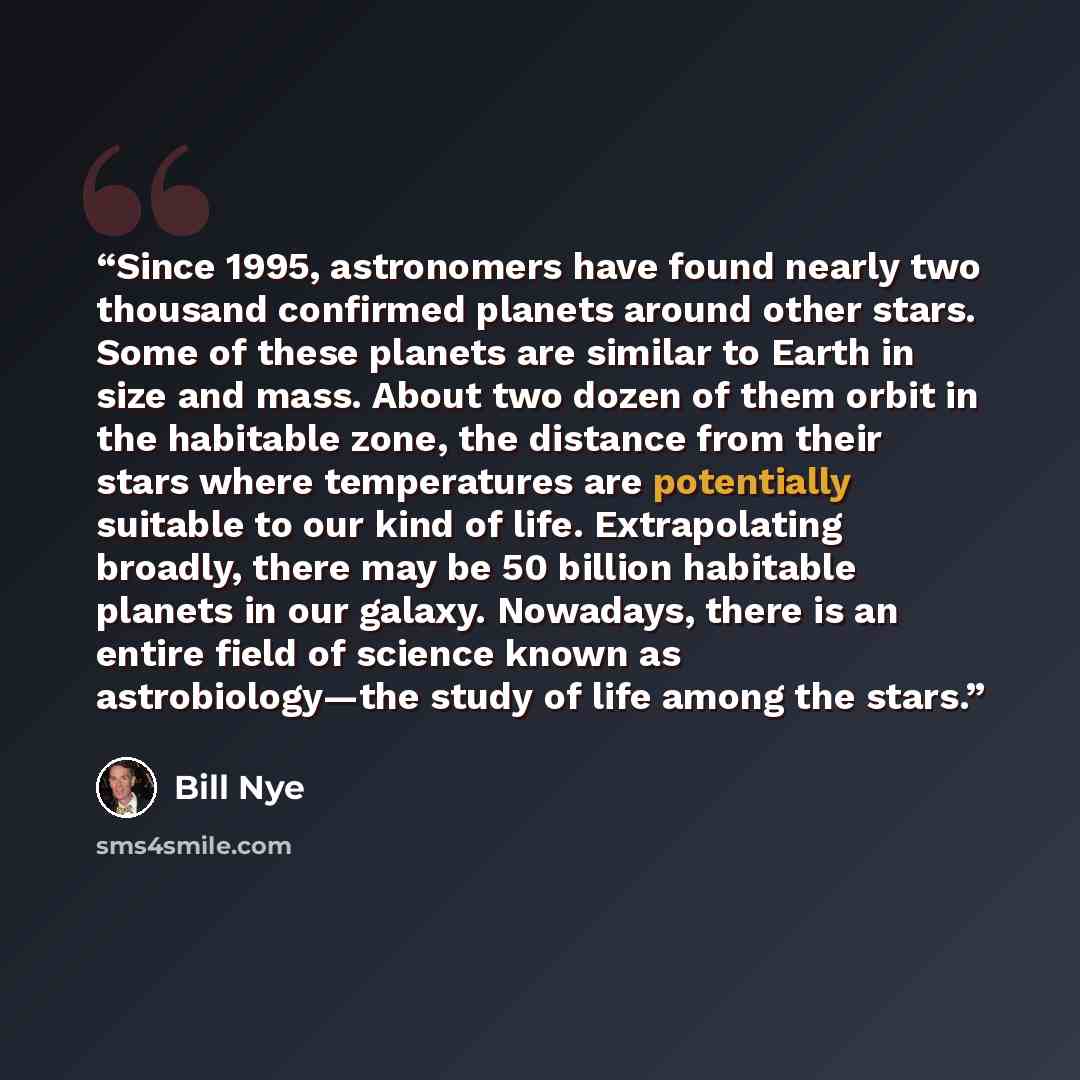 “Since 1995, astronomers have found nearly two thousand confirmed planets around other stars. Some of these planets are similar to Earth in size and mass. About two dozen of them orbit in the habitable zone, the distance from their stars where temperatures are potentially suitable to our kind of…” quote by Bill Nye