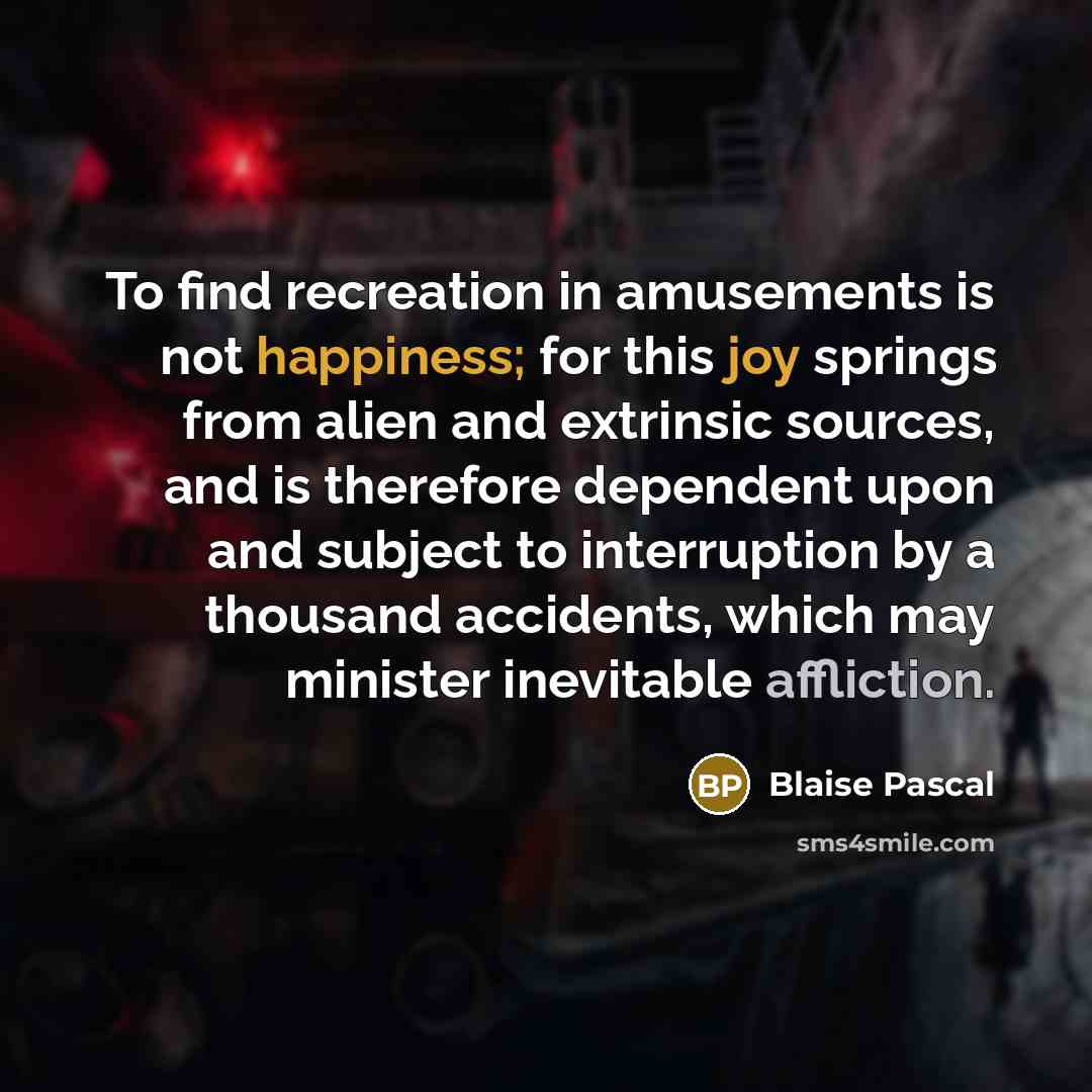 “To find recreation in amusements is not happiness; for this joy springs from alien and extrinsic sources, and is therefore dependent upon and subject to interruption by a thousand accidents, which may minister inevitable affliction.” quote by Blaise Pascal