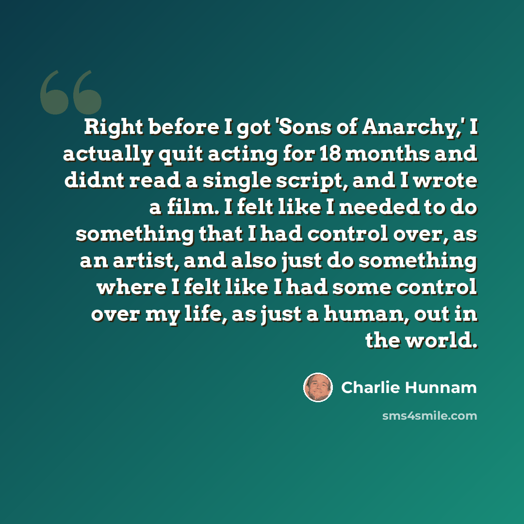 “Right before I got 'Sons of Anarchy,' I actually quit acting for 18 months and didnt read a single script, and I wrote a film. I felt like I needed to do something that I had control over, as an artist, and also just do something where I felt like I had some control over my life, as just a human…” quote by Charlie Hunnam