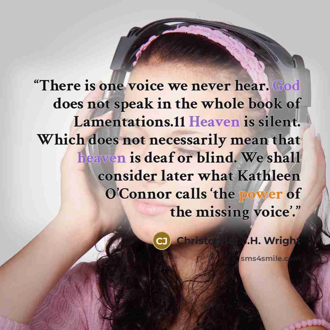 “There is one voice we never hear. God does not speak in the whole book of Lamentations.11 Heaven is silent. Which does not necessarily mean that heaven is deaf or blind. We shall consider later what Kathleen O’Connor calls ‘the power of the missing voice’.” quote by Christopher J.H. Wright
