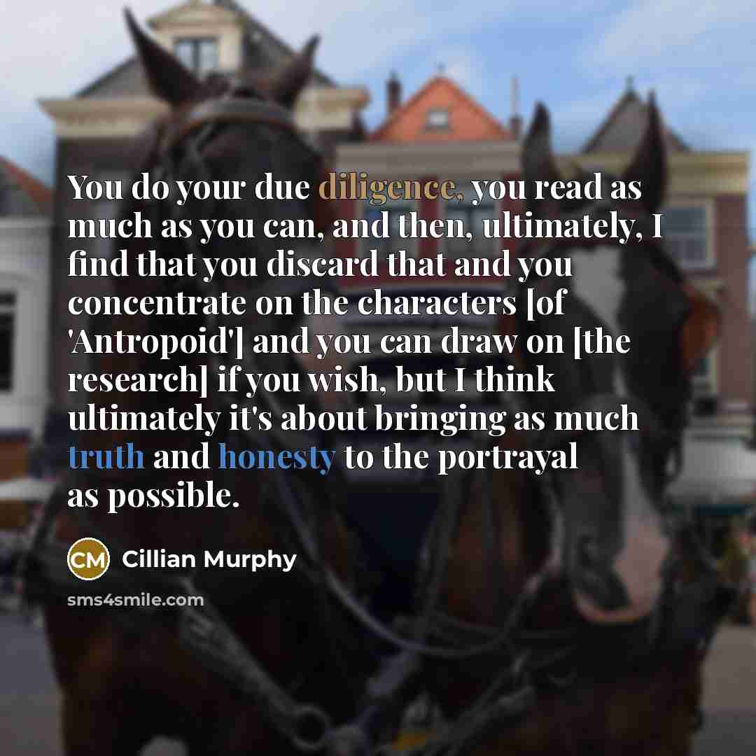 “You do your due diligence, you read as much as you can, and then, ultimately, I find that you discard that and you concentrate on the characters [of 'Antropoid'] and you can draw on [the research] if you wish, but I think ultimately it's about bringing as much truth and honesty to the portrayal as…” quote by Cillian Murphy