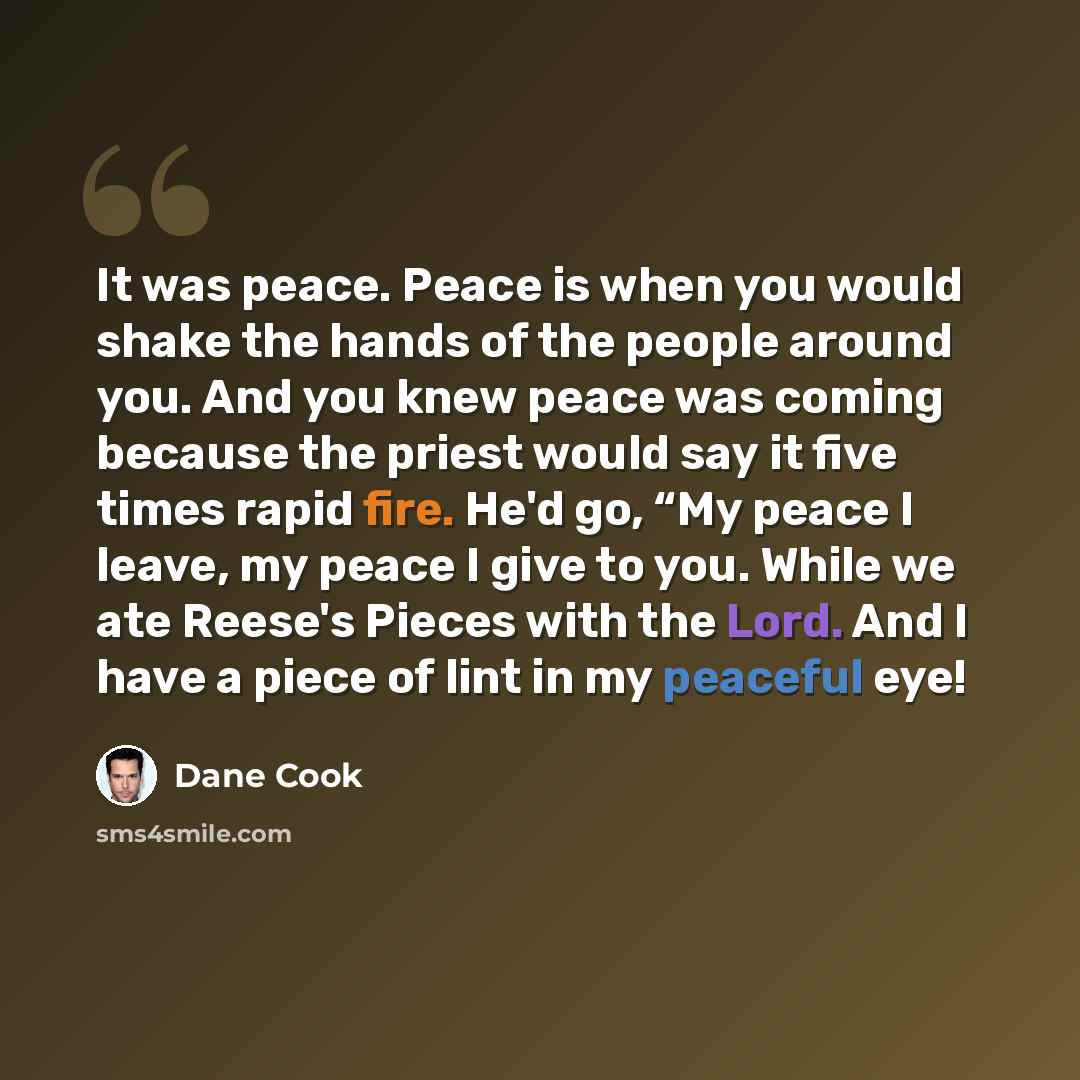 “It was peace. Peace is when you would shake the hands of the people around you. And you knew peace was coming because the priest would say it five times rapid fire. He'd go, “My peace I leave, my peace I give to you. While we ate Reese's Pieces with the Lord. And I have a piece of lint in my…” quote by Dane Cook