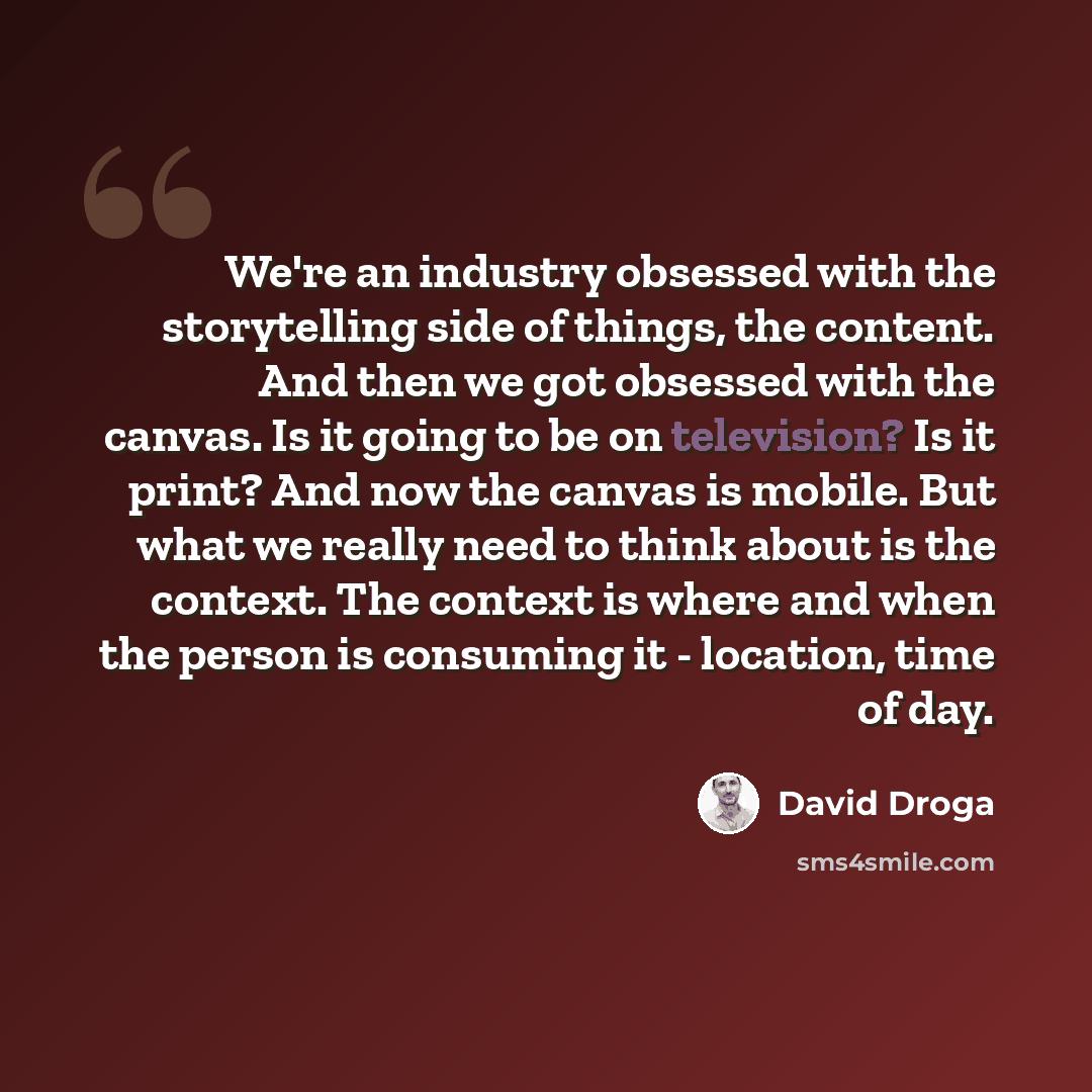 “We're an industry obsessed with the storytelling side of things, the content. And then we got obsessed with the canvas. Is it going to be on television? Is it print? And now the canvas is mobile. But what we really need to think about is the context. The context is where and when the person is…” quote by David Droga
