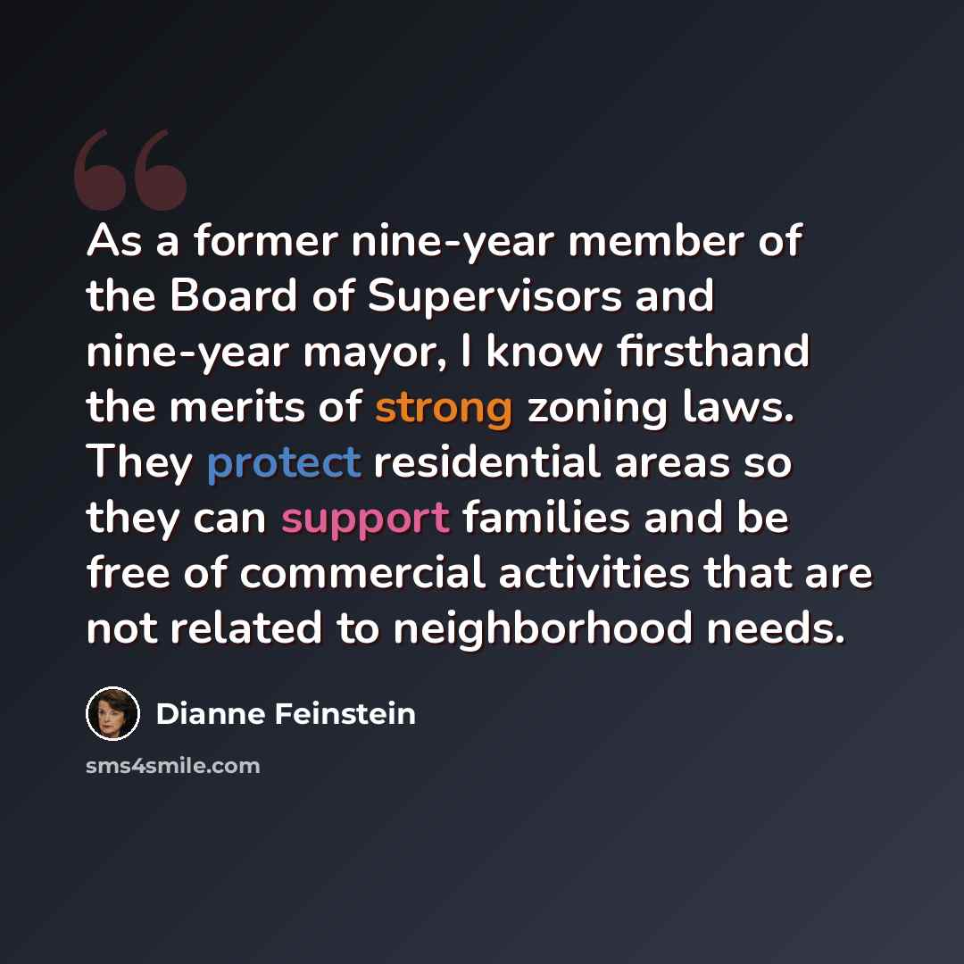 “As a former nine-year member of the Board of Supervisors and nine-year mayor, I know firsthand the merits of strong zoning laws. They protect residential areas so they can support families and be free of commercial activities that are not related to neighborhood needs.” quote by Dianne Feinstein