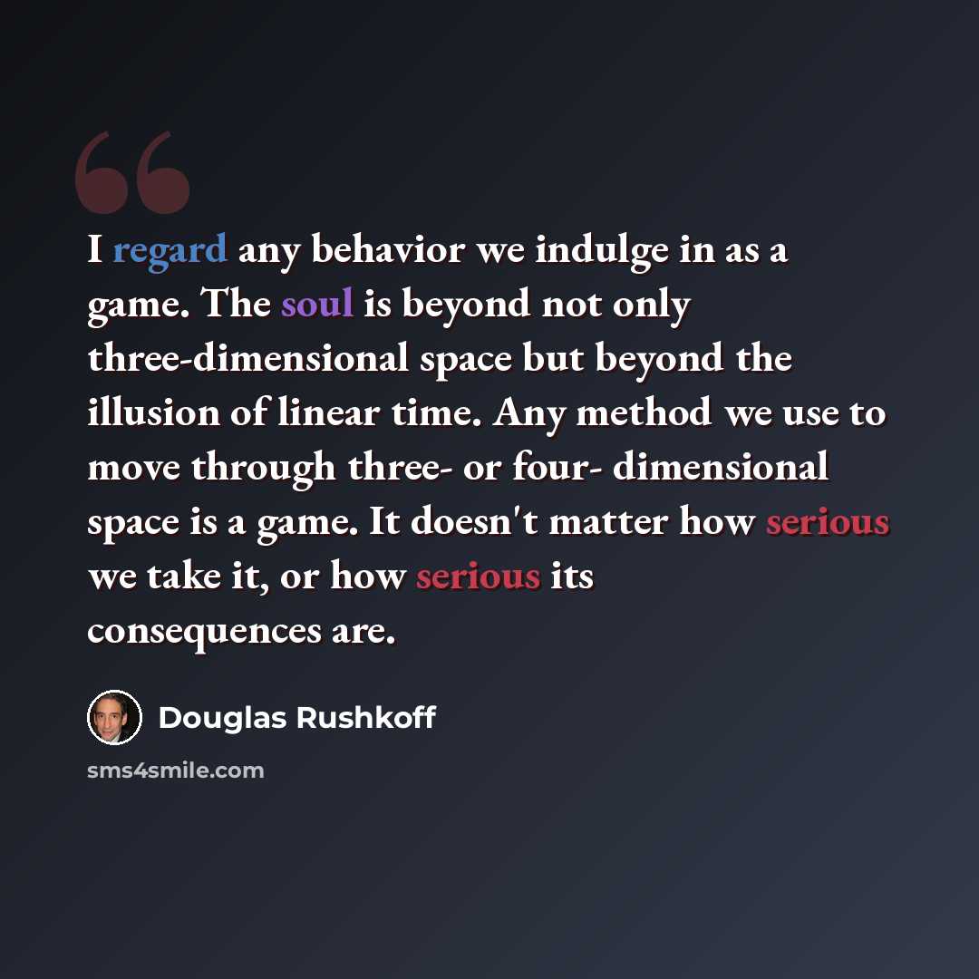 “I regard any behavior we indulge in as a game. The soul is beyond not only three-dimensional space but beyond the illusion of linear time. Any method we use to move through three- or four- dimensional space is a game. It doesn't matter how serious we take it, or how serious its consequences are.” quote by Douglas Rushkoff