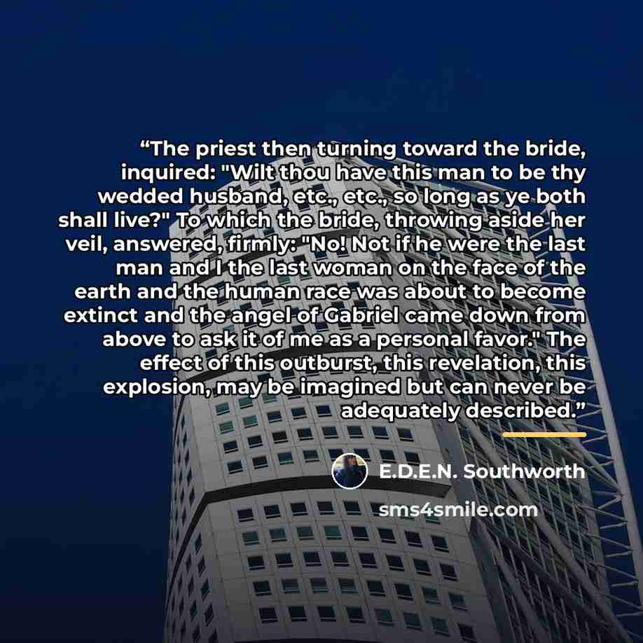 “The priest then turning toward the bride, inquired: "Wilt thou have this man to be thy wedded husband, etc., etc., so long as ye both shall live?" To which the bride, throwing aside her veil, answered, firmly: "No! Not if he were the last man and I the last woman on the face of the earth and the…” quote by E.D.E.N. Southworth