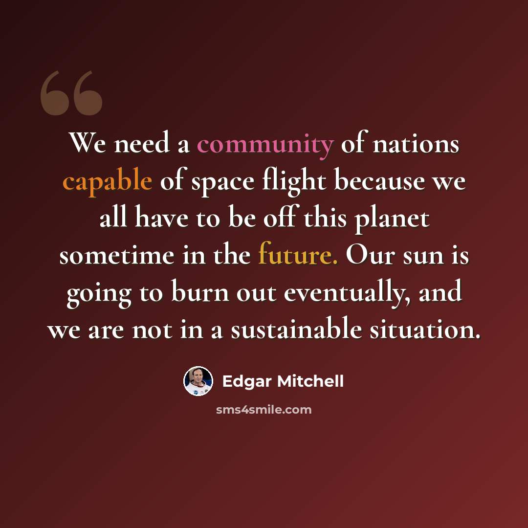 “We need a community of nations capable of space flight because we all have to be off this planet sometime in the future. Our sun is going to burn out eventually, and we are not in a sustainable situation.” quote by Edgar Mitchell