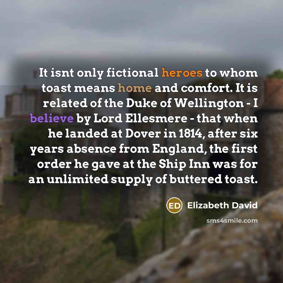 “It isnt only fictional heroes to whom toast means home and comfort. It is related of the Duke of Wellington - I believe by Lord Ellesmere - that when he landed at Dover in 1814, after six years absence from England, the first order he gave at the Ship Inn was for an unlimited supply of buttered…” quote by Elizabeth David