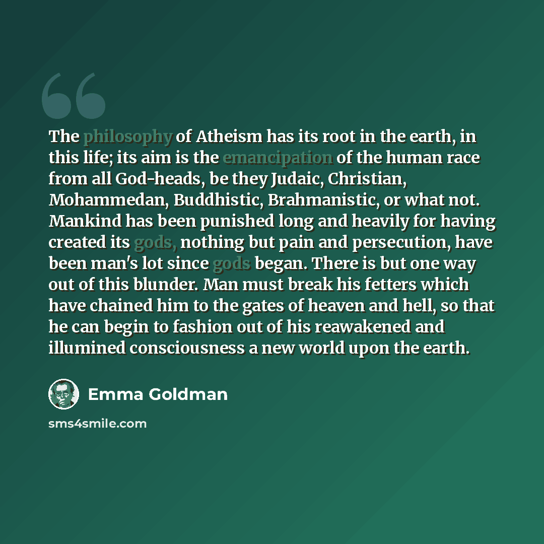 “The philosophy of Atheism has its root in the earth, in this life; its aim is the emancipation of the human race from all God-heads, be they Judaic, Christian, Mohammedan, Buddhistic, Brahmanistic, or what not. Mankind has been punished long and heavily for having created its gods, nothing but…” quote by Emma Goldman