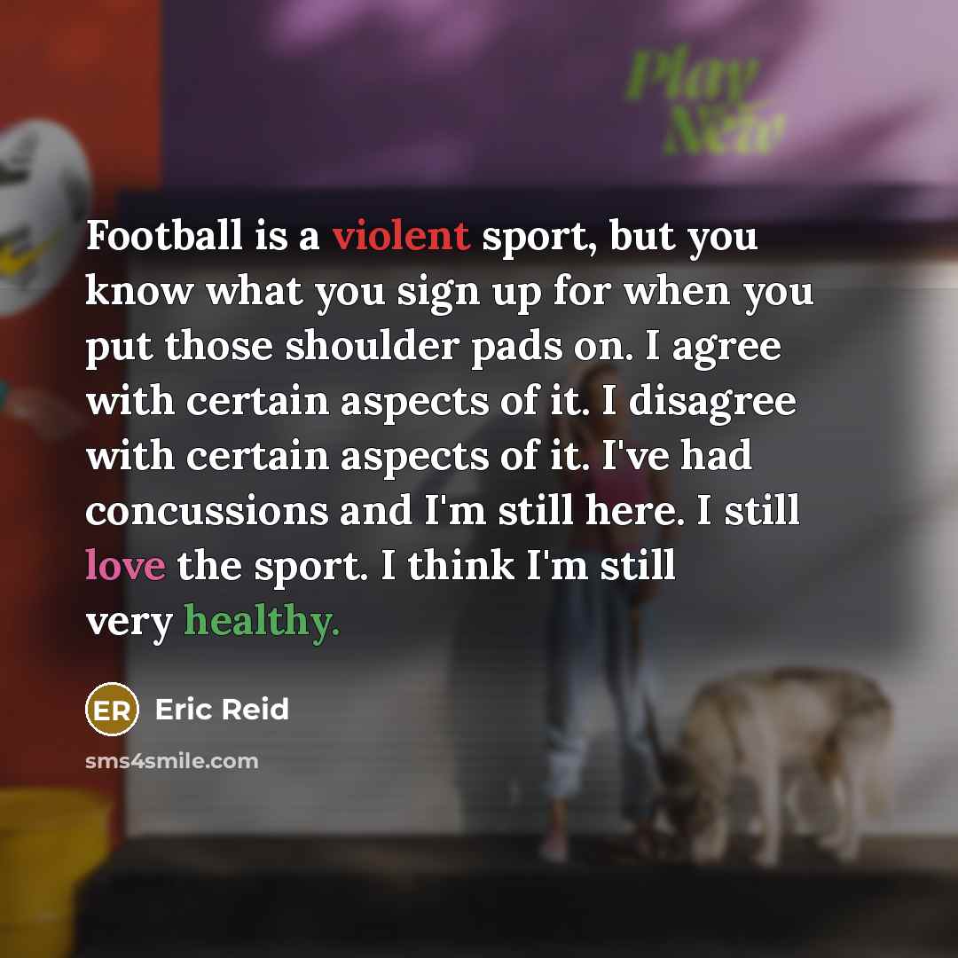 “Football is a violent sport, but you know what you sign up for when you put those shoulder pads on. I agree with certain aspects of it. I disagree with certain aspects of it. I've had concussions and I'm still here. I still love the sport. I think I'm still very healthy.” quote by Eric Reid