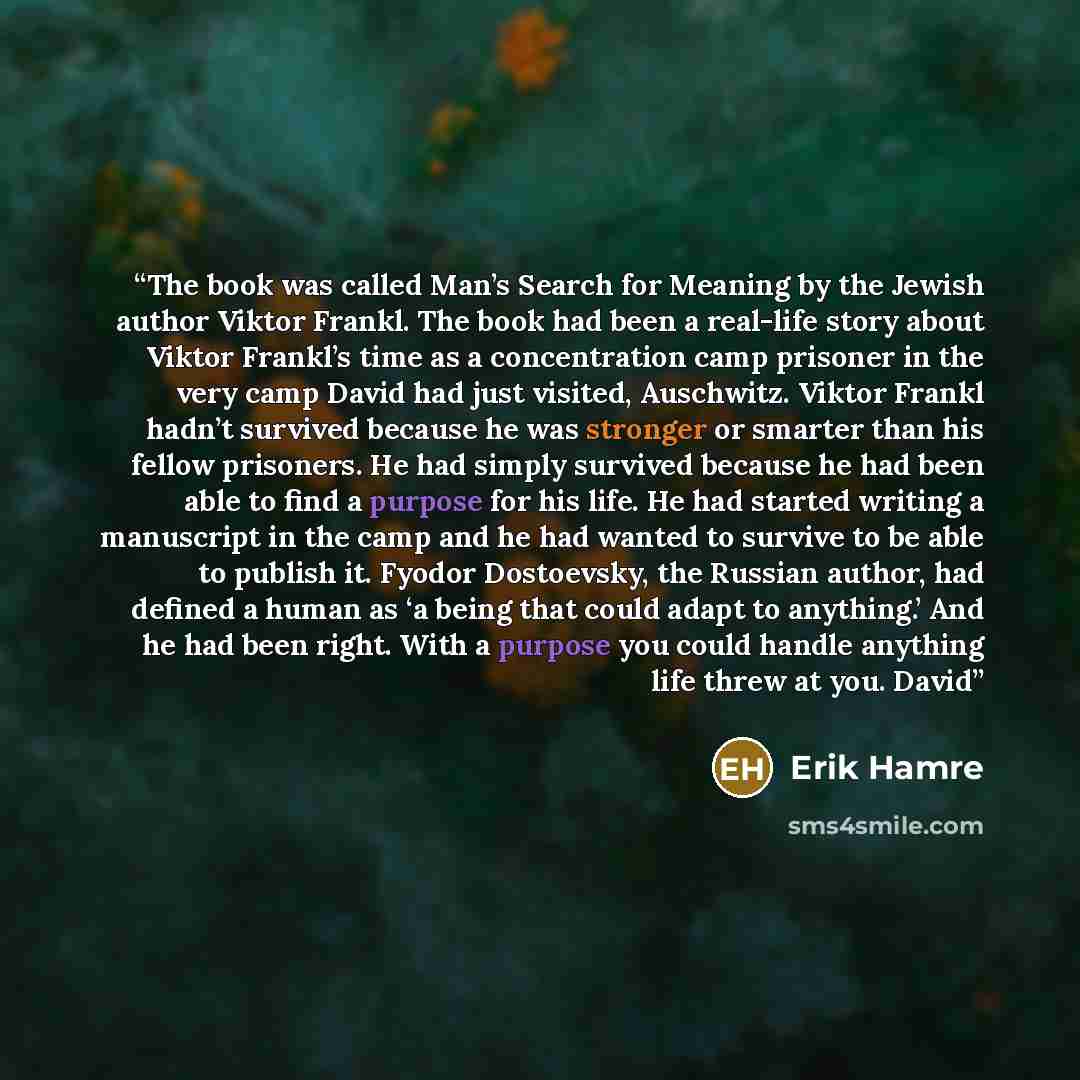 “The book was called Man’s Search for Meaning by the Jewish author Viktor Frankl. The book had been a real-life story about Viktor Frankl’s time as a concentration camp prisoner in the very camp David had just visited, Auschwitz. Viktor Frankl hadn’t survived because he was stronger or smarter than…” quote by Erik Hamre