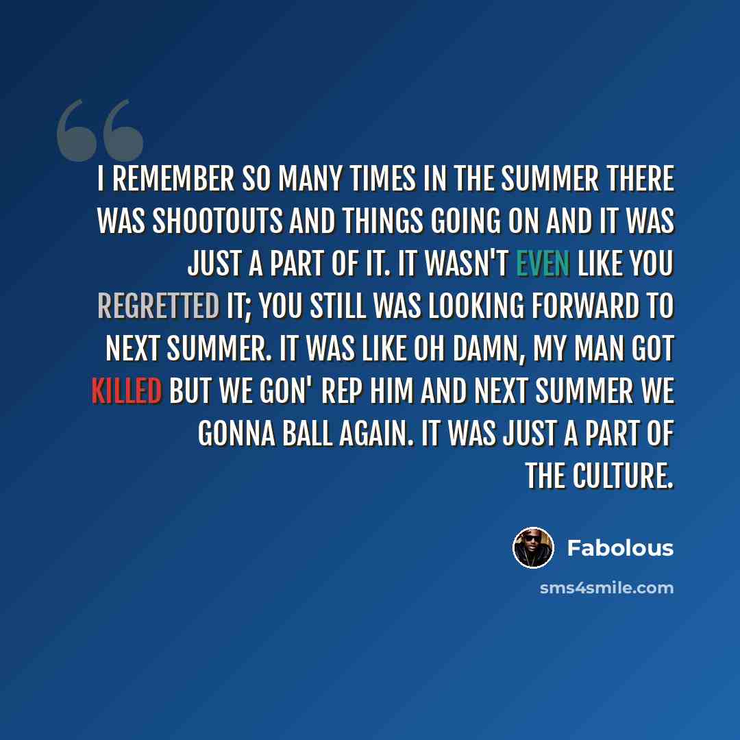 “I remember so many times in the summer there was shootouts and things going on and it was just a part of it. It wasn't even like you regretted it; you still was looking forward to next summer. It was like oh damn, my man got killed but we gon' rep him and next summer we gonna ball again. It was…” quote by Fabolous