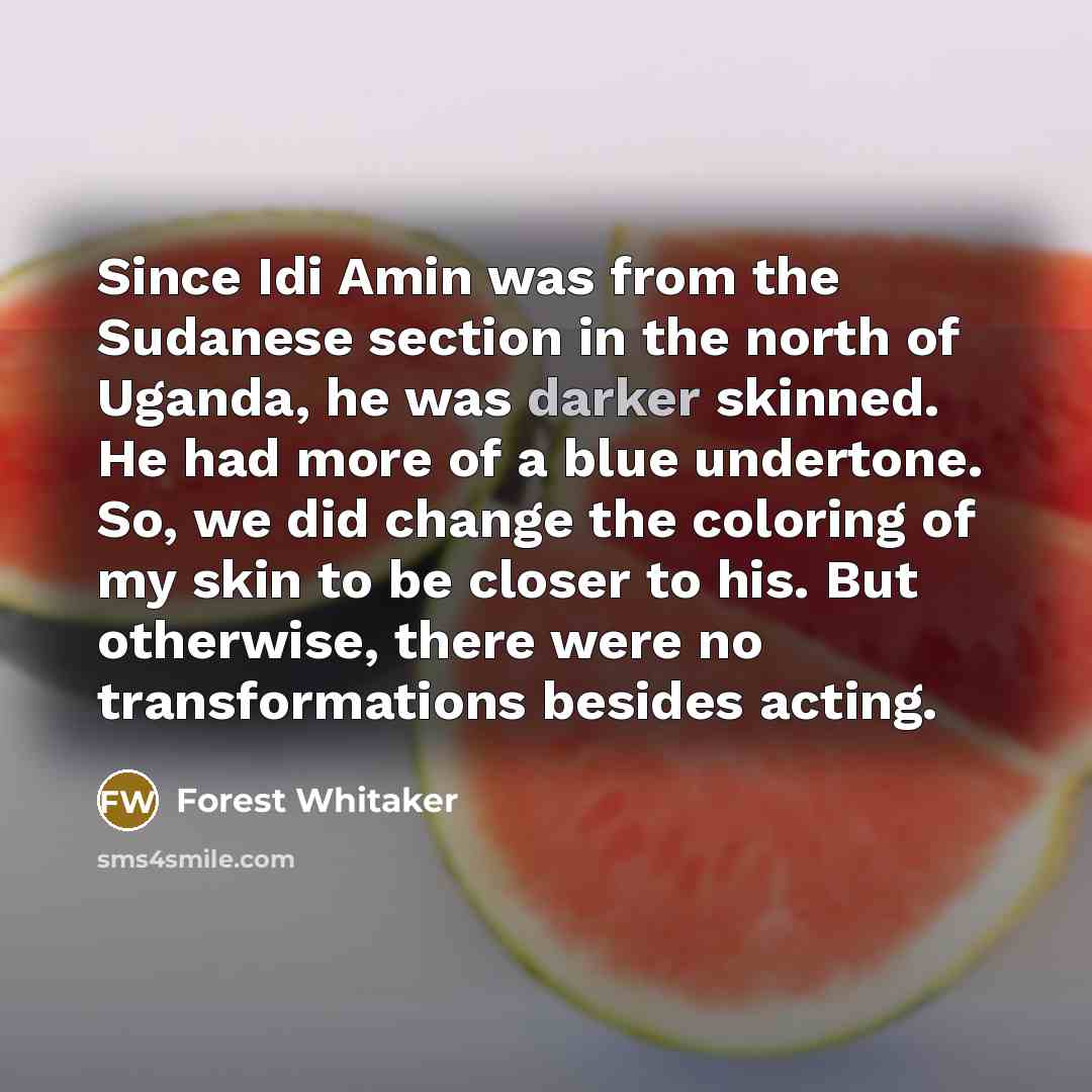 “Since Idi Amin was from the Sudanese section in the north of Uganda, he was darker skinned. He had more of a blue undertone. So, we did change the coloring of my skin to be closer to his. But otherwise, there were no transformations besides acting.” quote by Forest Whitaker