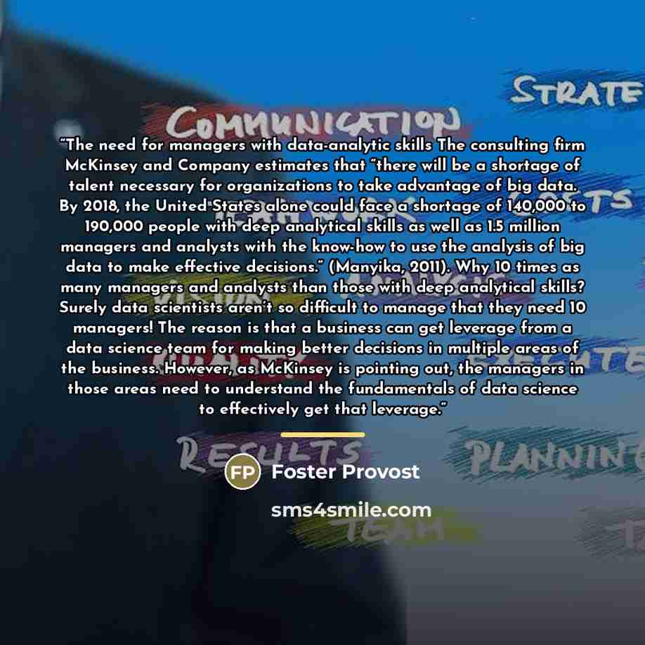 “The need for managers with data-analytic skills The consulting firm McKinsey and Company estimates that “there will be a shortage of talent necessary for organizations to take advantage of big data. By 2018, the United States alone could face a shortage of 140,000 to 190,000 people with deep…” quote by Foster Provost