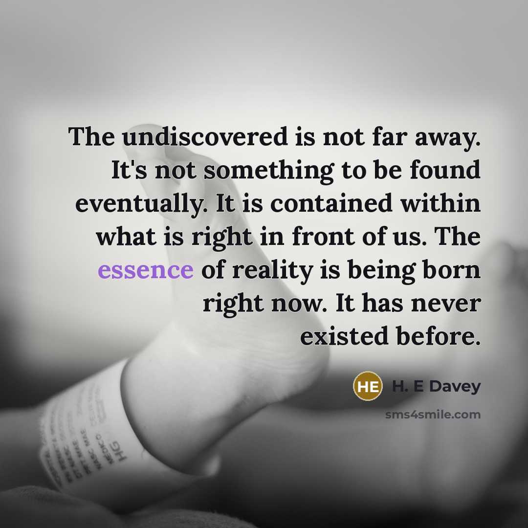 “The undiscovered is not far away. It's not something to be found eventually. It is contained within what is right in front of us. The essence of reality is being born right now. It has never existed before.” quote by H. E Davey