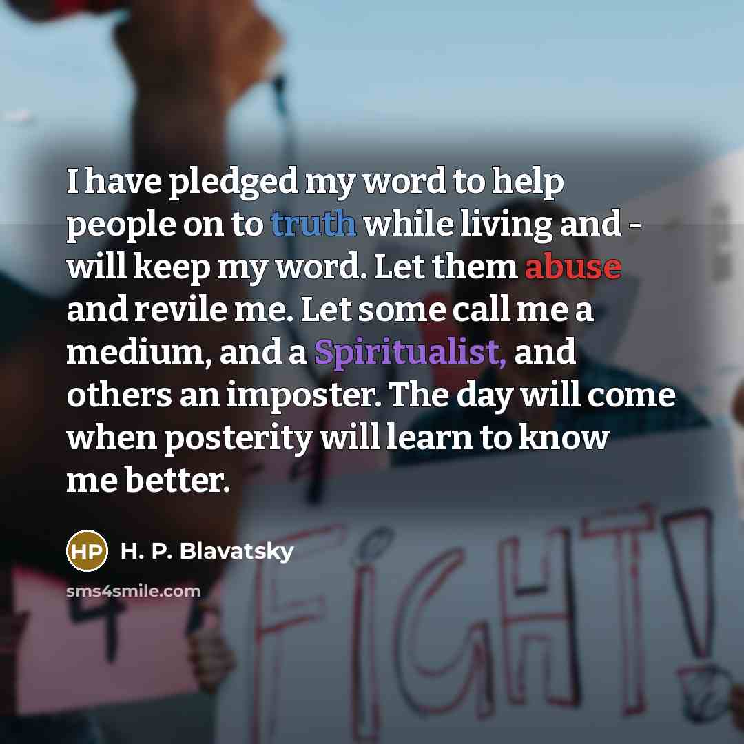 “I have pledged my word to help people on to truth while living and - will keep my word. Let them abuse and revile me. Let some call me a medium, and a Spiritualist, and others an imposter. The day will come when posterity will learn to know me better.” quote by H. P. Blavatsky