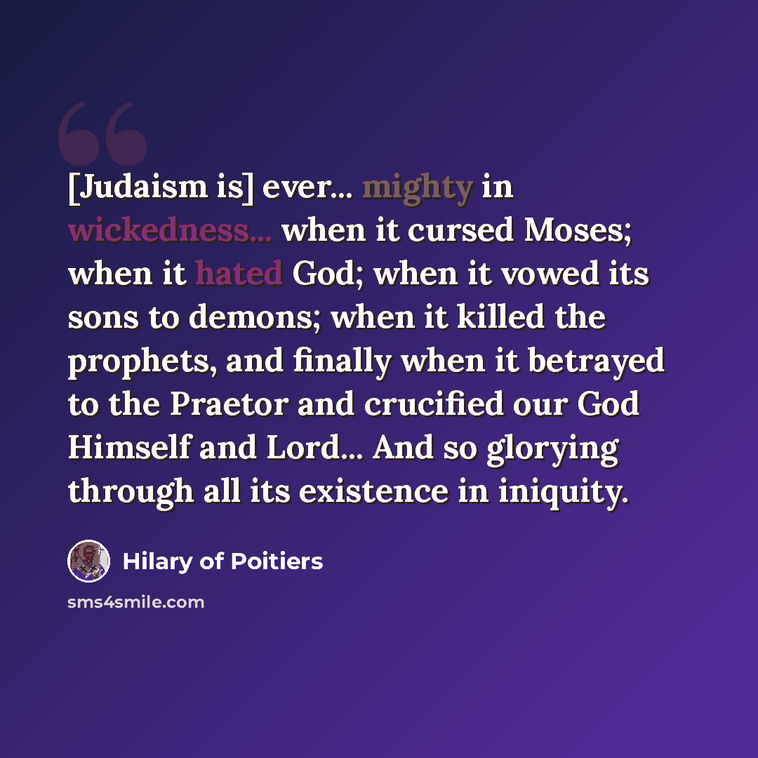 “[Judaism is] ever... mighty in wickedness... when it cursed Moses; when it hated God; when it vowed its sons to demons; when it killed the prophets, and finally when it betrayed to the Praetor and crucified our God Himself and Lord... And so glorying through all its existence in iniquity.” quote by Hilary of Poitiers