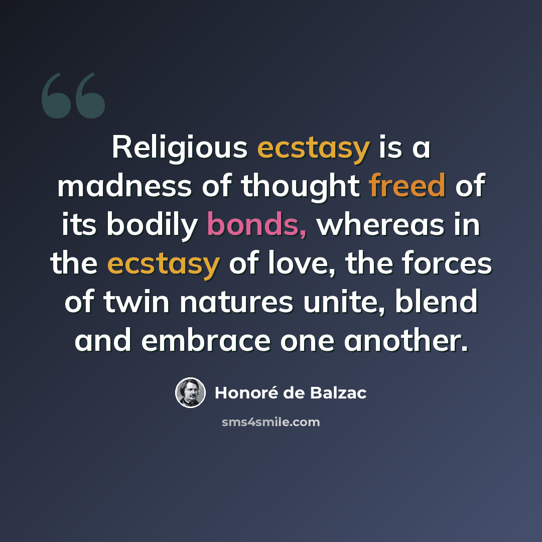 “Religious ecstasy is a madness of thought freed of its bodily bonds, whereas in the ecstasy of love, the forces of twin natures unite, blend and embrace one another.” quote by Honore de Balzac
