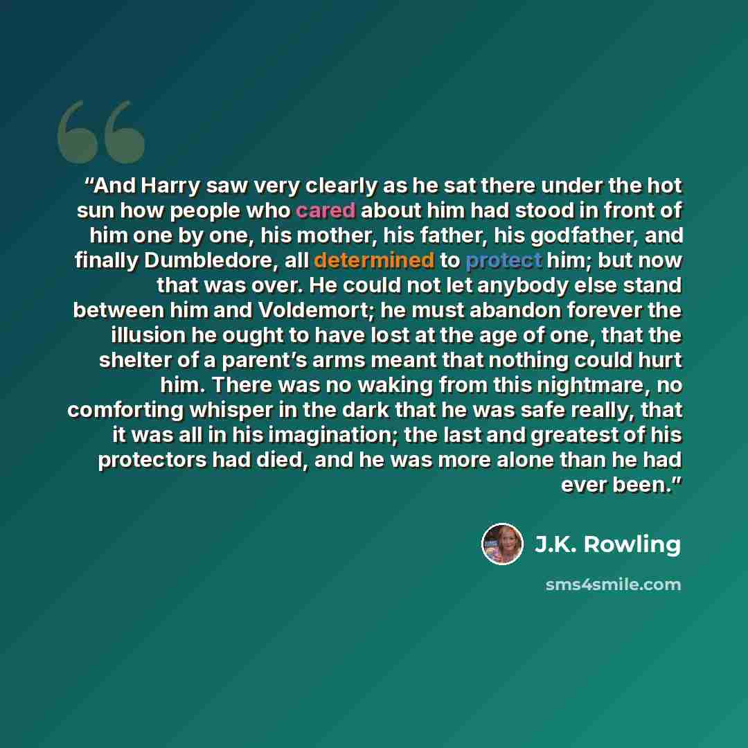 “And Harry saw very clearly as he sat there under the hot sun how people who cared about him had stood in front of him one by one, his mother, his father, his godfather, and finally Dumbledore, all determined to protect him; but now that was over. He could not let anybody else stand between him and…” quote by J.K. Rowling