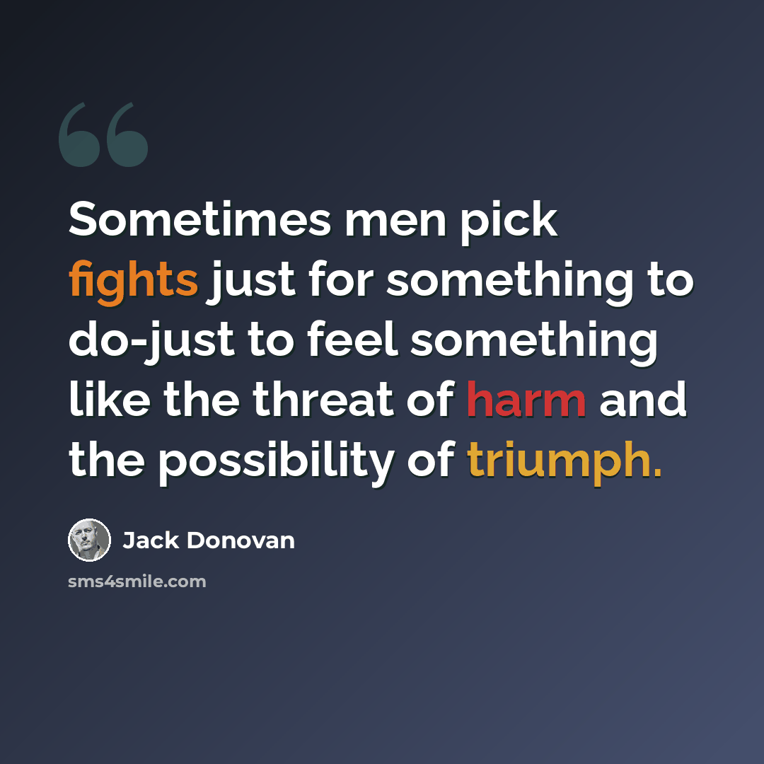 “Sometimes men pick fights just for something to do-just to feel something like the threat of harm and the possibility of triumph.” quote by Jack Donovan