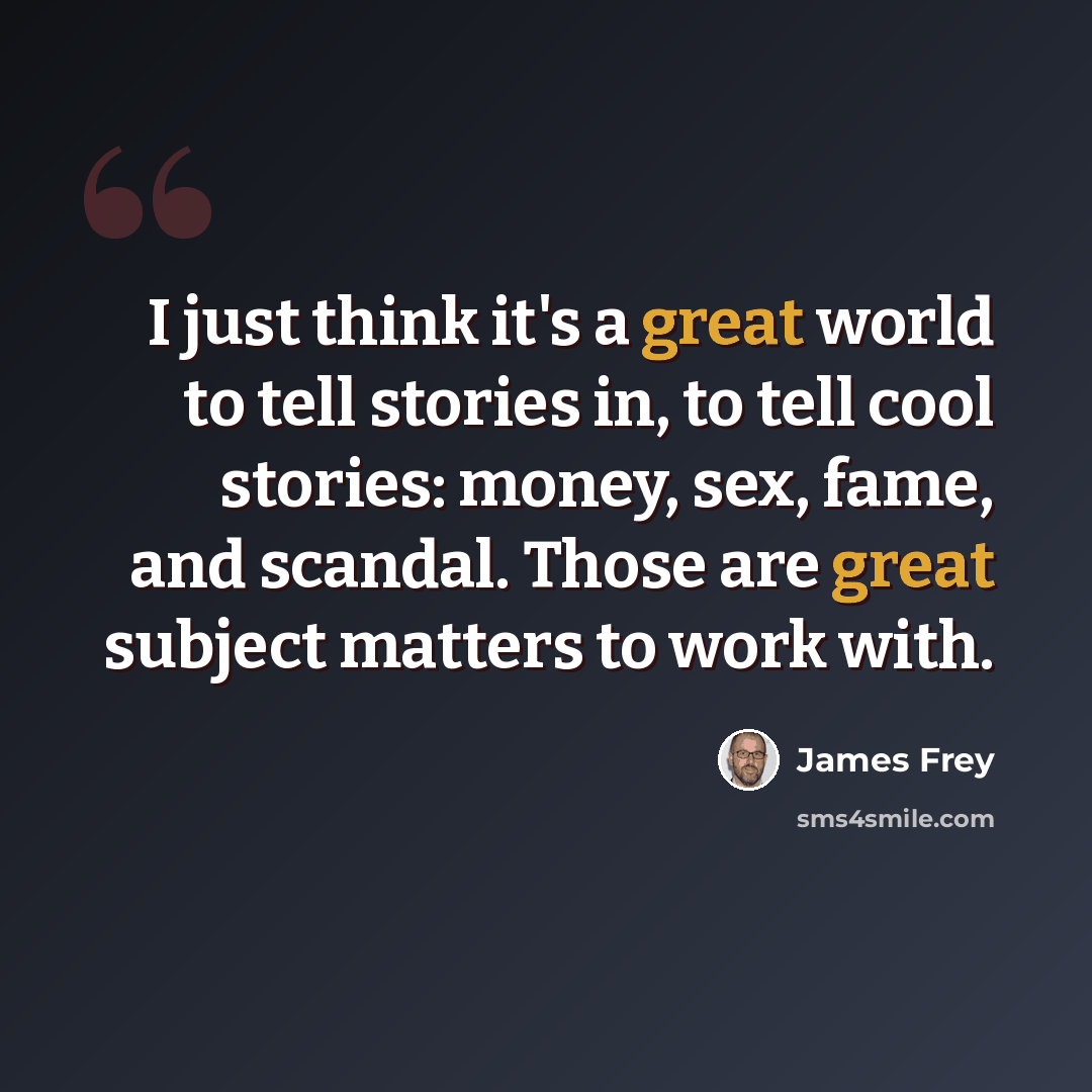 “I just think it's a great world to tell stories in, to tell cool stories: money, sex, fame, and scandal. Those are great subject matters to work with.” quote by James Frey