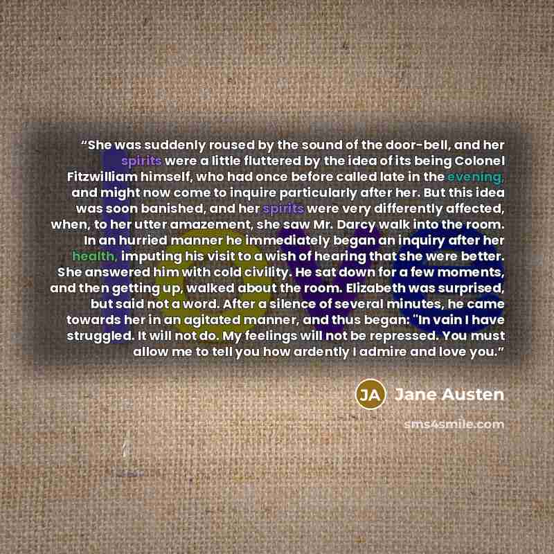 “She was suddenly roused by the sound of the door-bell, and her spirits were a little fluttered by the idea of its being Colonel Fitzwilliam himself, who had once before called late in the evening, and might now come to inquire particularly after her. But this idea was soon banished, and her…” quote by Jane Austen