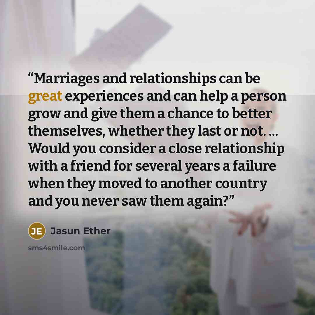 “Marriages and relationships can be great experiences and can help a person grow and give them a chance to better themselves, whether they last or not. ... Would you consider a close relationship with a friend for several years a failure when they moved to another country and you never saw them…” quote by Jasun Ether