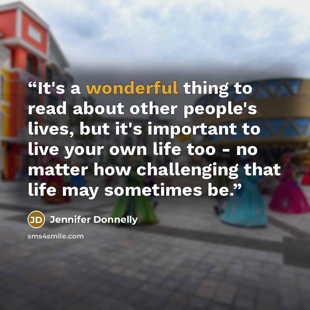 “It's a wonderful thing to read about other people's lives, but it's important to live your own life too - no matter how challenging that life may sometimes be.” quote by Jennifer Donnelly