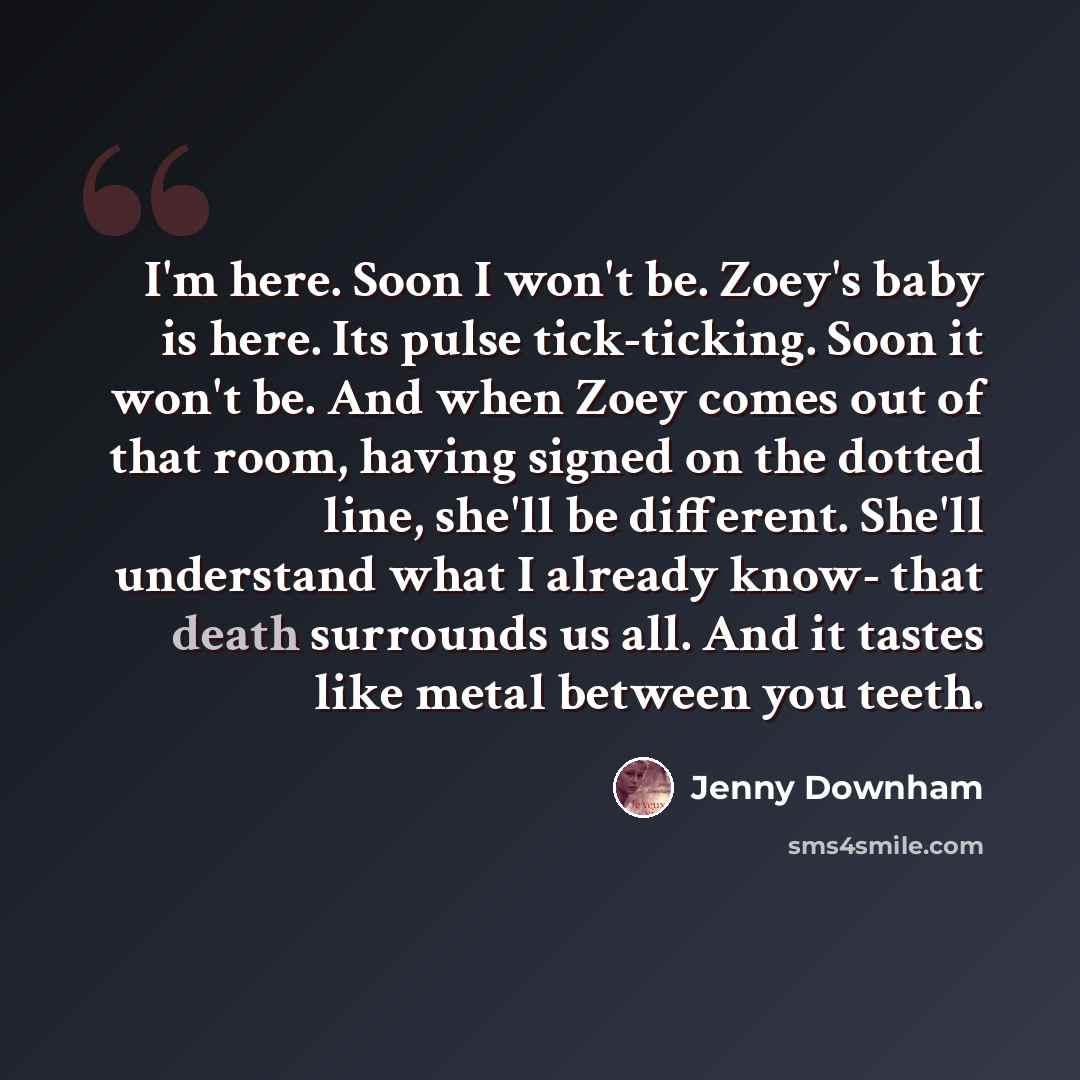 “I'm here. Soon I won't be. Zoey's baby is here. Its pulse tick-ticking. Soon it won't be. And when Zoey comes out of that room, having signed on the dotted line, she'll be different. She'll understand what I already know- that death surrounds us all. And it tastes like metal between you teeth.” quote by Jenny Downham