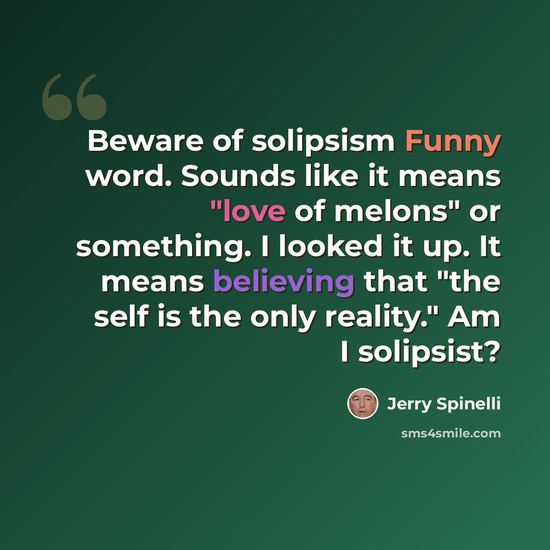 “Beware of solipsism Funny word. Sounds like it means "love of melons" or something. I looked it up. It means believing that "the self is the only reality." Am I solipsist?” quote by Jerry Spinelli